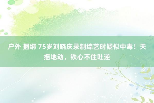 户外 捆绑 75岁刘晓庆录制综艺时疑似中毒！天摇地动，铁心不住吐逆