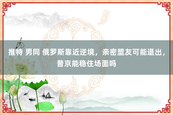 推特 男同 俄罗斯靠近逆境，亲密盟友可能退出，普京能稳住场面吗