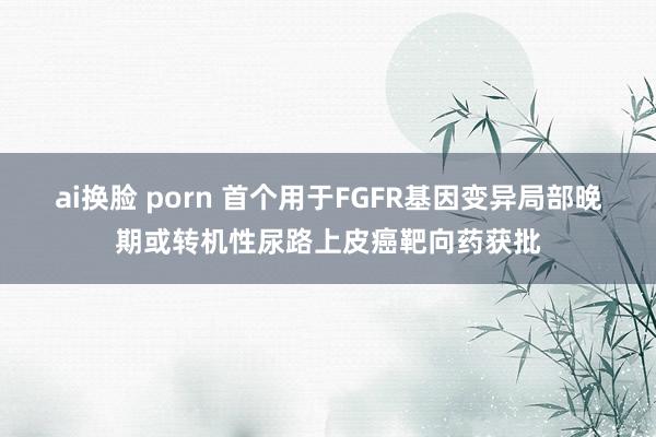 ai换脸 porn 首个用于FGFR基因变异局部晚期或转机性尿路上皮癌靶向药获批