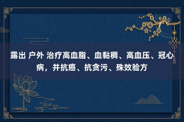 露出 户外 治疗高血脂、血黏稠、高血压、冠心病，并抗癌、抗贪污、殊效验方