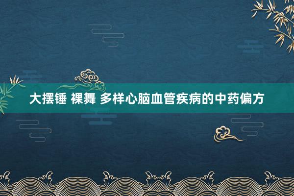 大摆锤 裸舞 多样心脑血管疾病的中药偏方