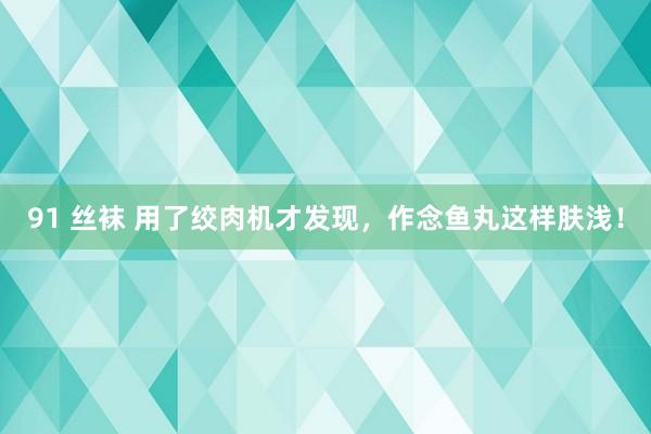 91 丝袜 用了绞肉机才发现，作念鱼丸这样肤浅！