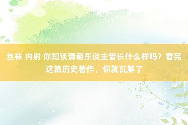 丝袜 内射 你知谈清朝东谈主皆长什么样吗？看完这篇历史著作，你就瓦解了