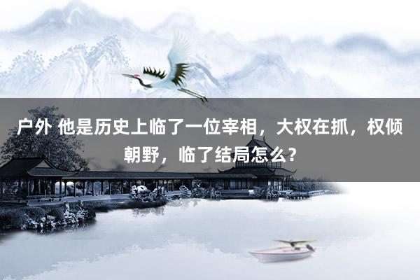 户外 他是历史上临了一位宰相，大权在抓，权倾朝野，临了结局怎么？