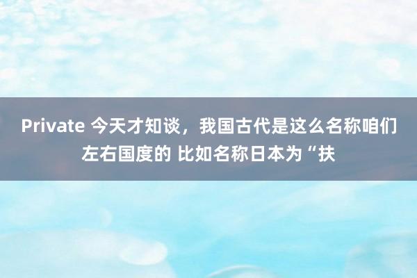 Private 今天才知谈，我国古代是这么名称咱们左右国度的 比如名称日本为“扶