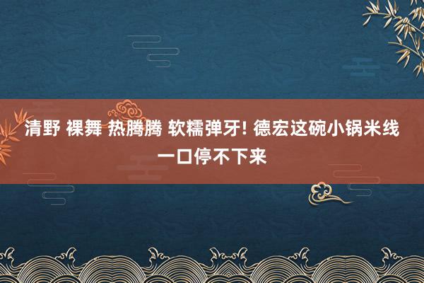 清野 裸舞 热腾腾 软糯弹牙! 德宏这碗小锅米线一口停不下来