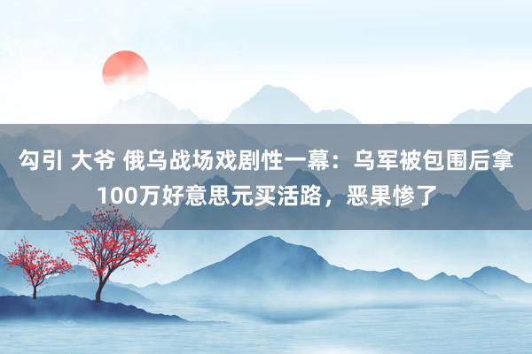 勾引 大爷 俄乌战场戏剧性一幕：乌军被包围后拿100万好意思元买活路，恶果惨了