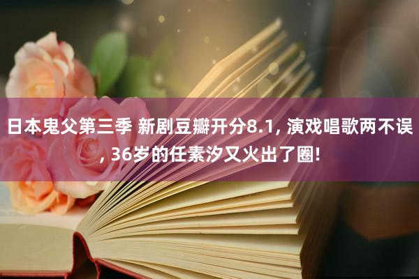 日本鬼父第三季 新剧豆瓣开分8.1, 演戏唱歌两不误, 36岁的任素汐又火出了圈!