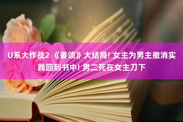 U系大作战2 《姜颂》大结局! 女主为男主撤消实践回到书中! 男二死在女主刀下