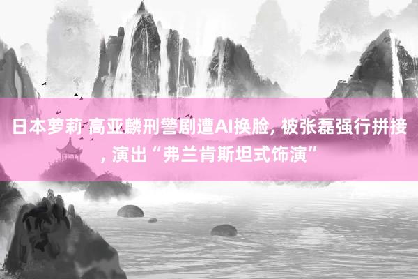 日本萝莉 高亚麟刑警剧遭AI换脸, 被张磊强行拼接, 演出“弗兰肯斯坦式饰演”