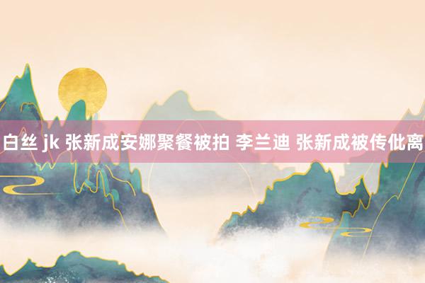 白丝 jk 张新成安娜聚餐被拍 李兰迪 张新成被传仳离
