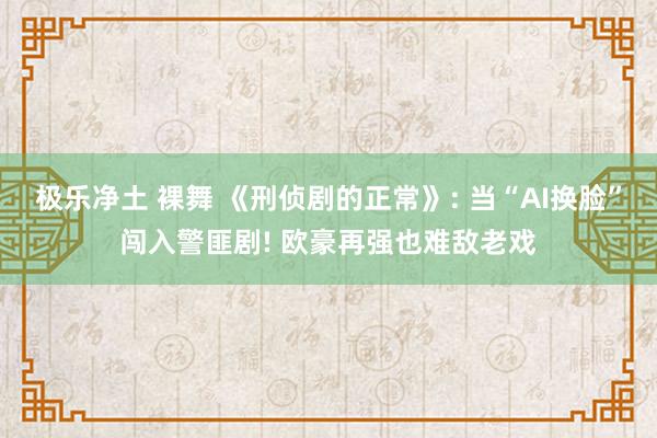 极乐净土 裸舞 《刑侦剧的正常》: 当“AI换脸”闯入警匪剧! 欧豪再强也难敌老戏