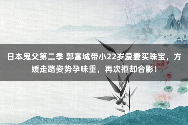 日本鬼父第二季 郭富城带小22岁爱妻买珠宝，方媛走路姿势孕味重，再次拒却合影！